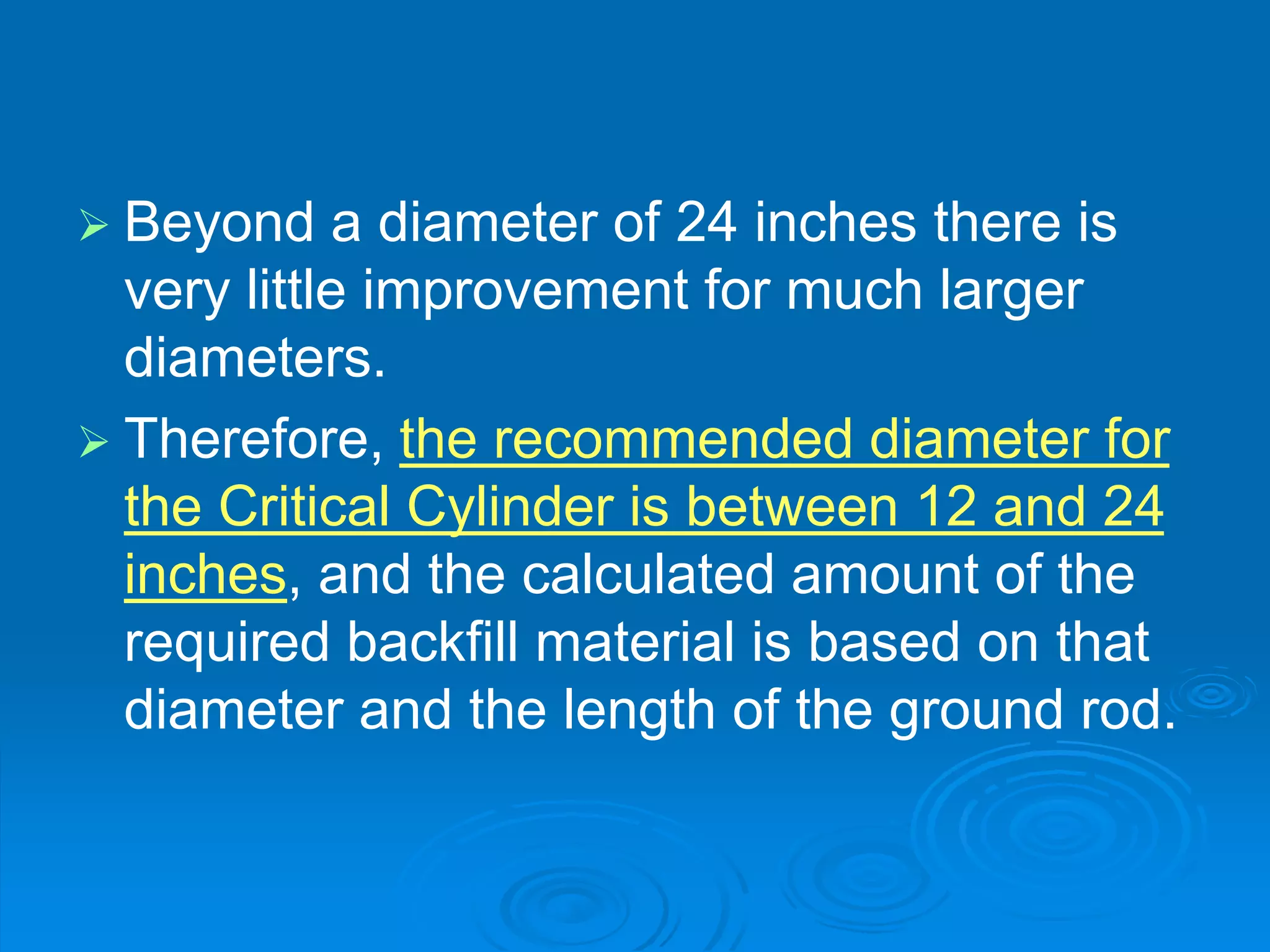  Beyond a diameter of 24 inches there is
very little improvement for much larger
diameters.
 Therefore, the recommended diameter for
the Critical Cylinder is between 12 and 24
inches, and the calculated amount of the
required backfill material is based on that
diameter and the length of the ground rod.
 