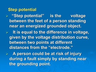 Step potential
 “Step potential” is the voltage
between the feet of a person standing
near an energized grounded object.
 It is equal to the difference in voltage,
given by the voltage distribution curve,
between two points at different
distances from the “electrode.”
 A person could be at risk of injury
during a fault simply by standing near
the grounding point.
 