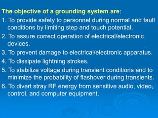 The objective of a grounding system are:
1. To provide safety to personnel during normal and fault
conditions by limiting step and touch potential.
2. To assure correct operation of electrical/electronic
devices.
3. To prevent damage to electrical/electronic apparatus.
4. To dissipate lightning strokes.
5. To stabilize voltage during transient conditions and to
minimize the probability of flashover during transients.
6. To divert stray RF energy from sensitive audio, video,
control, and computer equipment.
 
