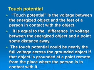 Touch potential
 “Touch potential” is the voltage between
the energized object and the feet of a
person in contact with the object.
 It is equal to the difference in voltage
between the energized object and a point
some distance away.
 The touch potential could be nearly the
full voltage across the grounded object if
that object is grounded at a point remote
from the place where the person is in
contact with it.
 