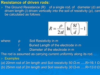 Resistance of driven rods:
 The Ground Resistance (R) of a single rod, of diameter (d) an
driven length (i) driven vertically into the soil of resistivity (ρ), can
be calculated as follows:
where: ρ Soil Resistivity in m
l Buried Length of the electrode in m
d Diameter of the electrode in m
The rod is assumed as carrying current uniformly along its rod.
 Examples
(a) 20mm rod of 3m length and Soil resistivity 50 Ω-m .....R=16.1 Ω
(b) 25mm rod of 2m length and Soil resistivity 30 Ω-m .....R=13.0 Ω













 1
8
ln
2 d
l
l
R


 