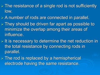  The resistance of a single rod is not sufficiently
low.
 A number of rods are connected in parallel.
 They should be driven far apart as possible to
minimize the overlap among their areas of
influence.
 It is necessary to determine the net reduction in
the total resistance by connecting rods in
parallel.
 The rod is replaced by a hemispherical
electrode having the same resistance.
 