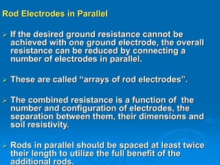 Rod Electrodes in Parallel
 If the desired ground resistance cannot be
achieved with one ground electrode, the overall
resistance can be reduced by connecting a
number of electrodes in parallel.
 These are called “arrays of rod electrodes”.
 The combined resistance is a function of the
number and configuration of electrodes, the
separation between them, their dimensions and
soil resistivity.
 Rods in parallel should be spaced at least twice
their length to utilize the full benefit of the
additional rods.
 
