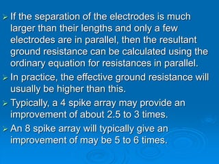  If the separation of the electrodes is much
larger than their lengths and only a few
electrodes are in parallel, then the resultant
ground resistance can be calculated using the
ordinary equation for resistances in parallel.
 In practice, the effective ground resistance will
usually be higher than this.
 Typically, a 4 spike array may provide an
improvement of about 2.5 to 3 times.
 An 8 spike array will typically give an
improvement of may be 5 to 6 times.
 