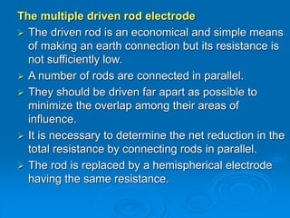 The multiple driven rod electrode
 The driven rod is an economical and simple means
of making an earth connection but its resistance is
not sufficiently low.
 A number of rods are connected in parallel.
 They should be driven far apart as possible to
minimize the overlap among their areas of
influence.
 It is necessary to determine the net reduction in the
total resistance by connecting rods in parallel.
 The rod is replaced by a hemispherical electrode
having the same resistance.
 
