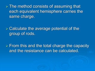  The method consists of assuming that
each equivalent hemisphere carries the
same charge.
 Calculate the average potential of the
group of rods.
 From this and the total charge the capacity
and the resistance can be calculated.
 