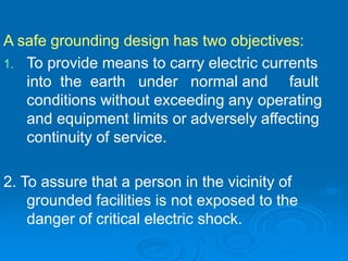 A safe grounding design has two objectives:
1. To provide means to carry electric currents
into the earth under normal and fault
conditions without exceeding any operating
and equipment limits or adversely affecting
continuity of service.
2. To assure that a person in the vicinity of
grounded facilities is not exposed to the
danger of critical electric shock.
 