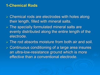 1-Chemical Rods
 Chemical rods are electrodes with holes along
their length, filled with mineral salts.
 The specially formulated mineral salts are
evenly distributed along the entire length of the
electrode.
 The rod absorbs moisture from both air and soil.
 Continuous conditioning of a large area insures
an ultra-low-resistance ground which is more
effective than a conventional electrode.
 