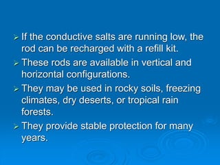  If the conductive salts are running low, the
rod can be recharged with a refill kit.
 These rods are available in vertical and
horizontal configurations.
 They may be used in rocky soils, freezing
climates, dry deserts, or tropical rain
forests.
 They provide stable protection for many
years.
 