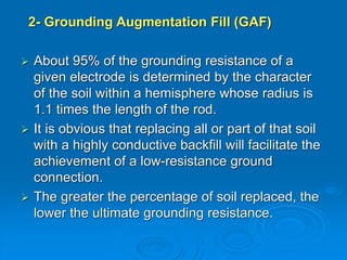 2- Grounding Augmentation Fill (GAF)
 About 95% of the grounding resistance of a
given electrode is determined by the character
of the soil within a hemisphere whose radius is
1.1 times the length of the rod.
 It is obvious that replacing all or part of that soil
with a highly conductive backfill will facilitate the
achievement of a low-resistance ground
connection.
 The greater the percentage of soil replaced, the
lower the ultimate grounding resistance.
 