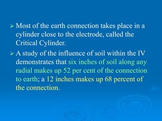  Most of the earth connection takes place in a
cylinder close to the electrode, called the
Critical Cylinder.
 A study of the influence of soil within the IV
demonstrates that six inches of soil along any
radial makes up 52 per cent of the connection
to earth; a 12 inches makes up 68 percent of
the connection.
 