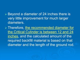 Beyond a diameter of 24 inches there is
very little improvement for much larger
diameters.
 Therefore, the recommended diameter for
the Critical Cylinder is between 12 and 24
inches, and the calculated amount of the
required backfill material is based on that
diameter and the length of the ground rod.
 