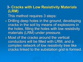 3- Cracks with Low Resistivity Materials
(LRM)
This method requires 3 steps:
 Drilling deep holes in the ground, developing
cracks in the soil by means of explosions in
the holes, filling the holes with low resistivity
materials (LRM) under pressure.
 Most of the cracks around the vertical
conductors will be filled with LRM, and a
complex network of low resistivity tree like
cracks linked to the substation grid is formed.
 