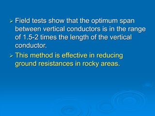  Field tests show that the optimum span
between vertical conductors is in the range
of 1.5-2 times the length of the vertical
conductor.
 This method is effective in reducing
ground resistances in rocky areas.
 