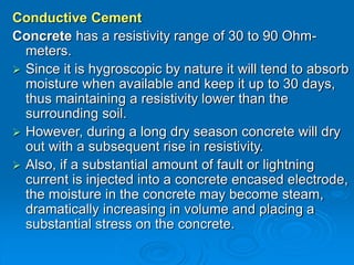 Conductive Cement
Concrete has a resistivity range of 30 to 90 Ohm-
meters.
 Since it is hygroscopic by nature it will tend to absorb
moisture when available and keep it up to 30 days,
thus maintaining a resistivity lower than the
surrounding soil.
 However, during a long dry season concrete will dry
out with a subsequent rise in resistivity.
 Also, if a substantial amount of fault or lightning
current is injected into a concrete encased electrode,
the moisture in the concrete may become steam,
dramatically increasing in volume and placing a
substantial stress on the concrete.
 