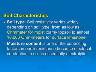 Soil Characteristics
 Soil type. Soil resistivity varies widely
depending on soil type, from as low as 1
Ohmmeter for moist loamy topsoil to almost
10,000 Ohm-meters for surface limestone.
 Moisture content is one of the controlling
factors in earth resistance because electrical
conduction in soil is essentially electrolytic.
 