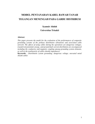 MODEL PENTANAHAN KABEL BAWAH TANAH
TEGANGAN MENENGAH PADA GARDU DISTRIBUSI
Syamsir Abduh
Universitas Trisakti
Abstract
This paper presents the model for the evaluation of the performances of composite
grounding systems of the primary distribution substations and associated cable
network. The effects of using cables during the operations are dangerous voltages,
transferred potentials energy, and ground fault current distribution are encompassed
including the conductive and magnetic coupling among grounding system elements,
as well as the nonlinearity of cables sheaths impedances.
Keywords : Distribution system grounding; dangerous voltage; uncoated metal
sheath cables
1
 