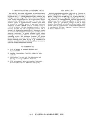 VI. CONCLUSIONS AND RECOMMENDATIONS
With the RUS two ground rod standard, the maximum surface
potential as well as the maximum 1.0 meter gradient potential can be
exceeded for large kVA size pad-mount transformers with 4.16/2.4kV
and higher secondary voltages. The Canadian Electrical Safety Code
which requires four grounding rods, one on each corner, provides
better results but still fails for some larger kVA sizes and higher
secondary voltages. A detailed engineered grounding design should
be prepared by a qualified person for pad-mount transformer
installations exceeding 750kVA when the secondary voltage is
4.16/2.4kV or higher or if the fault clearing time exceeds 0.5 seconds.
Since the allowable step and touch potentials decrease with an
increase in the shock current duration time, it is important to consider
the maximum fault clearing time when designing ground systems for
pad-mount transformers. A detailed grounding design requires
knowledge or measurement of the soil resistance at the pad-mount
transformer location plus information regarding any possible
deviation from the assumptions used in this paper. In addition, a
detailed grounding design should be done for all grounded wye to
impedance grounded secondary when the H0 and X0 are not connected
to provide an impedance grounded secondary.
VII. REFERENCES
[1] IEEE for Safety in AC Substation Grounding IEEE
Standard 80-2000.
[2] Canadian Electrical Safety Code, 2009, by Electrical Safety
Authority.
[3] RUS Standard 1728F-806, June 2000, Specifications and
Drawings for Underground Electric Distribution.
[4] IEEE Recommended Practice for Grounding of Industrial &
Commercial Power Systems, ANSI/IEEE Std 142-1982
VIII. BIOGRAPHY
Ruwan Weeransundara received a BSEE from the University of
Peradeniya Sri Lanka in 1987 and a MSEE from the University of
Windsor, Ontario Canada in 2004. From 1987 to 2000, he worked as a
Power System Engineer for Ceylon Electricity Board in Sri Lanka
with an emphasis on Power Distribution, Protection of Transmission
and Generating Stations and Substation Design. In 2000, he joined
Siemens Canada as a Field Service Engineer. In 2004, he joined
Schneider Electric Canada as Senior Power System Engineer and in
2009, he joined ESC engineering, Inc. as a Senior Planning Engineer.
He is a member of IEEE and a Registered Professional Engineer in
the Province of Ontario Canada.
A3-4 978-1-61284-054-3/11/$26.00 ©2011 IEEE
 