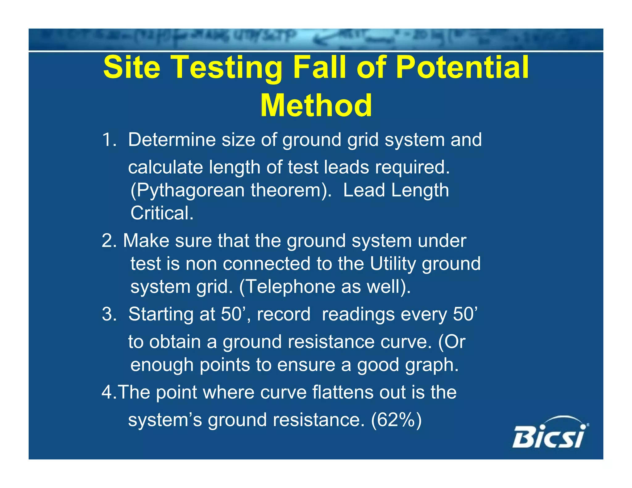 Site Testing Fall of Potential
Method
1. Determine size of ground grid system and
calculate length of test leads required.
(Pythagorean theorem). Lead Length
CriticalCritical.
2. Make sure that the ground system under
test is non connected to the Utility ground
system grid. (Telephone as well).
3. Starting at 50’, record readings every 50’
t bt i d i t (Oto obtain a ground resistance curve. (Or
enough points to ensure a good graph.
4.The point where curve flattens out is the4.The point where curve flattens out is the
system’s ground resistance. (62%)
 
