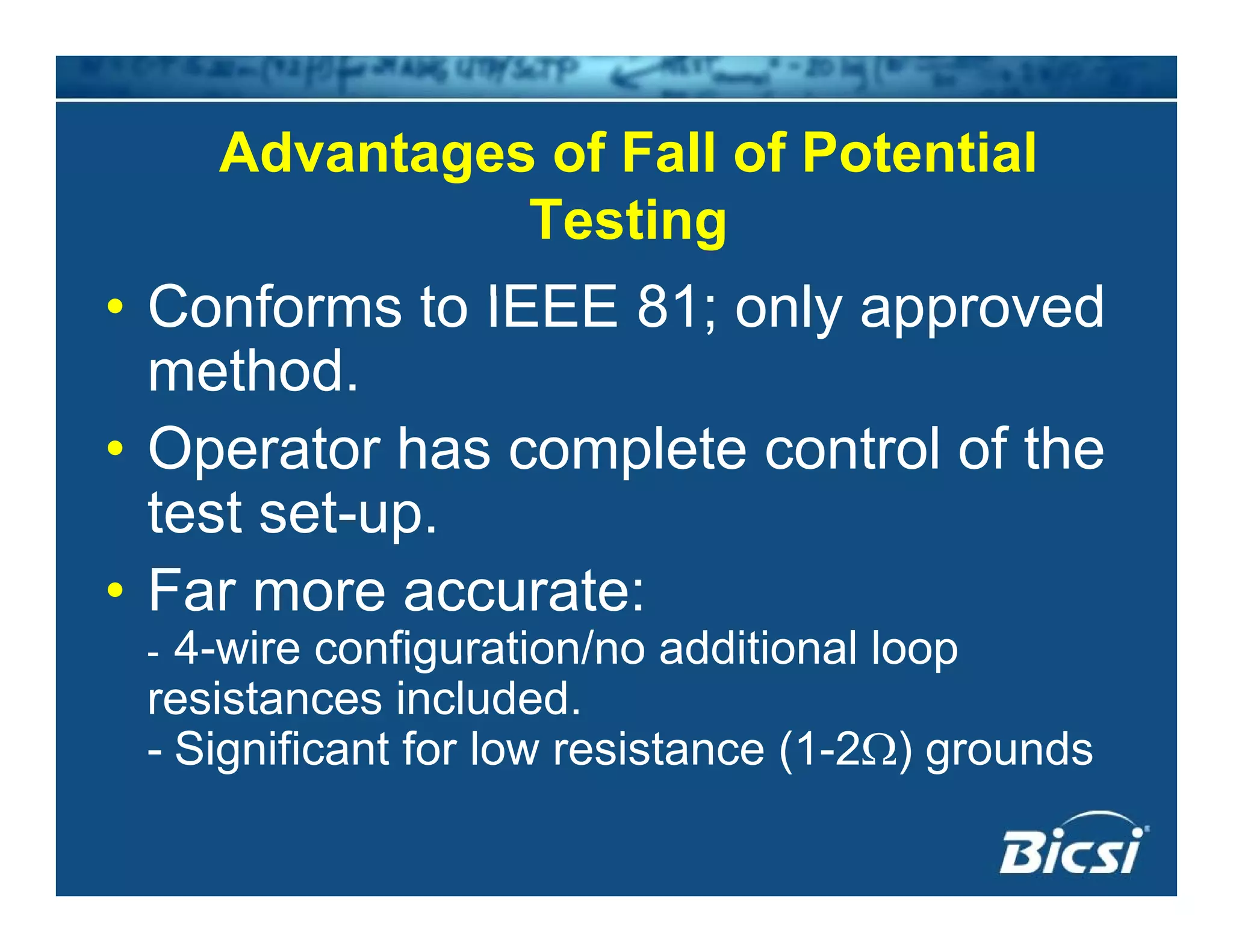 Advantages of Fall of Potentialg
Testing
Conforms to IEEE 81 onl appro ed• Conforms to IEEE 81; only approved
method.
• Operator has complete control of the
test set-up.p
• Far more accurate:
- 4-wire configuration/no additional loop- 4 wire configuration/no additional loop
resistances included.
- Significant for low resistance (1-2Ω) grounds
 