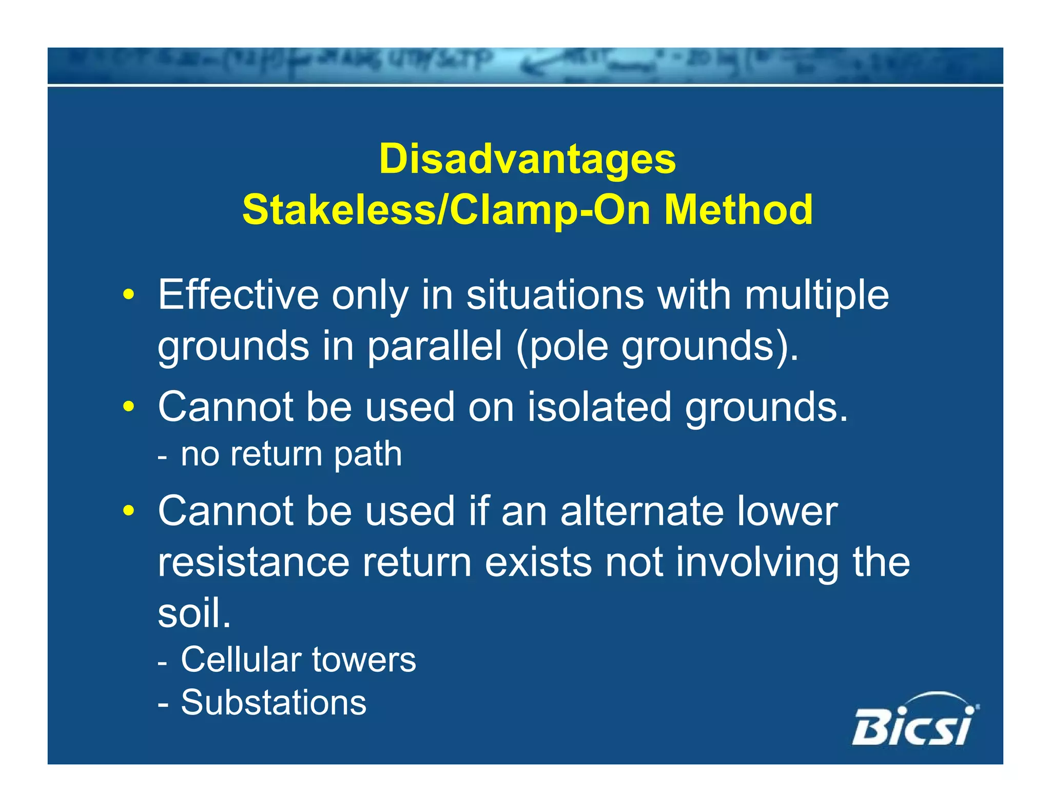 Di d tDisadvantages
Stakeless/Clamp-On Method
• Effective only in situations with multiple
grounds in parallel (pole grounds)grounds in parallel (pole grounds).
• Cannot be used on isolated grounds.
- no return path- no return path
• Cannot be used if an alternate lower
resistance return exists not involving theresistance return exists not involving the
soil.
Cellular towers- Cellular towers
- Substations
 