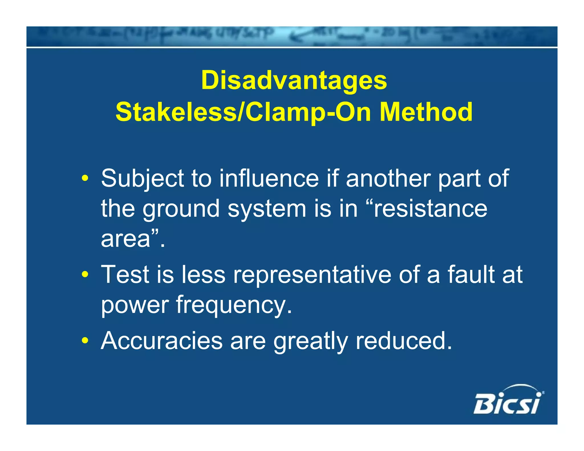 DisadvantagesDisadvantages
Stakeless/Clamp-On Method
• Subject to influence if another part of
the ground system is in “resistance
area”.
• Test is less representative of a fault at
power frequency.power frequency.
• Accuracies are greatly reduced.
 