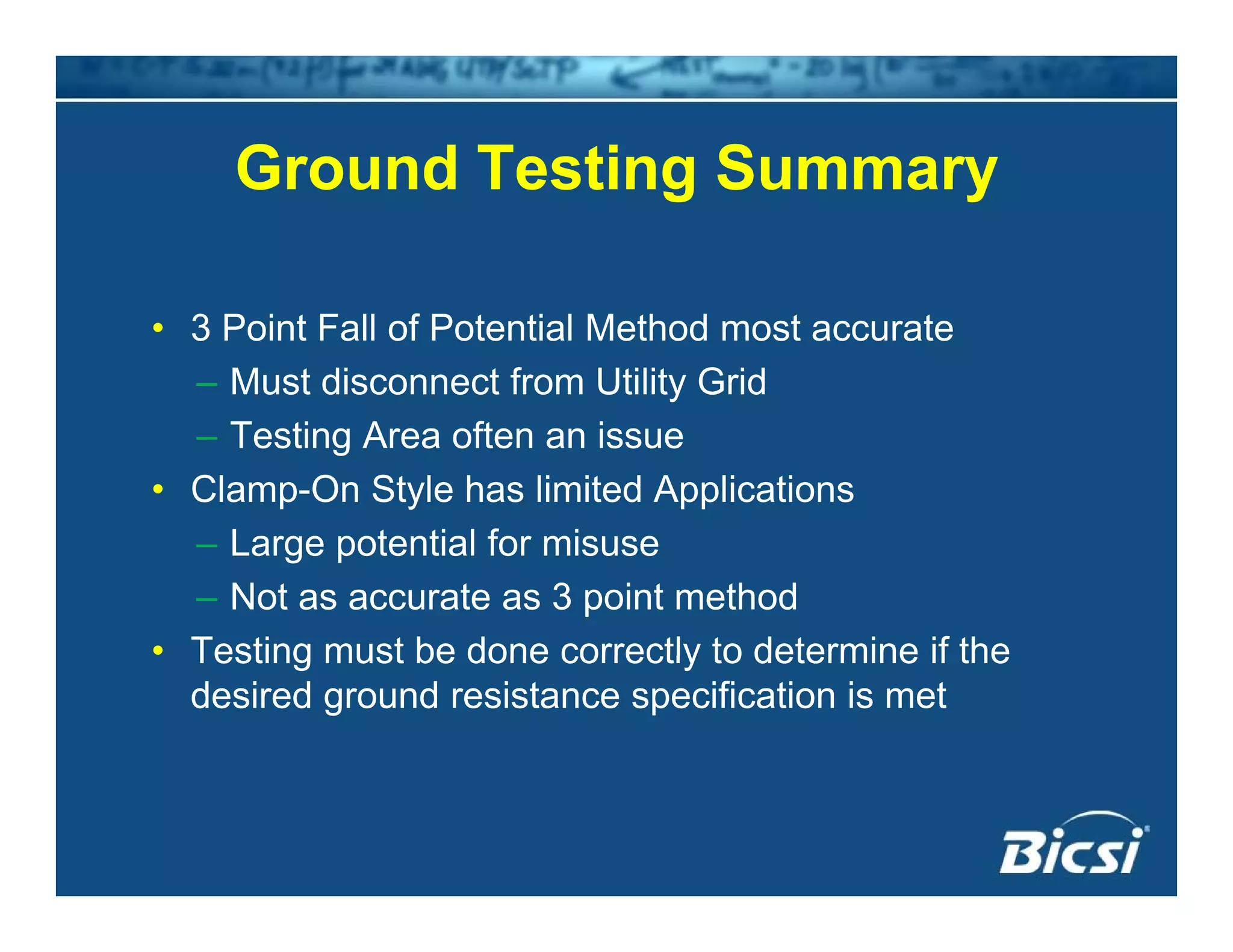 Ground Testing SummaryGround Testing Summary
• 3 Point Fall of Potential Method most accurate
– Must disconnect from Utility Grid
– Testing Area often an issue
• Clamp-On Style has limited Applications
L t ti l f i– Large potential for misuse
– Not as accurate as 3 point method
• Testing must be done correctly to determine if theTesting must be done correctly to determine if the
desired ground resistance specification is met
 