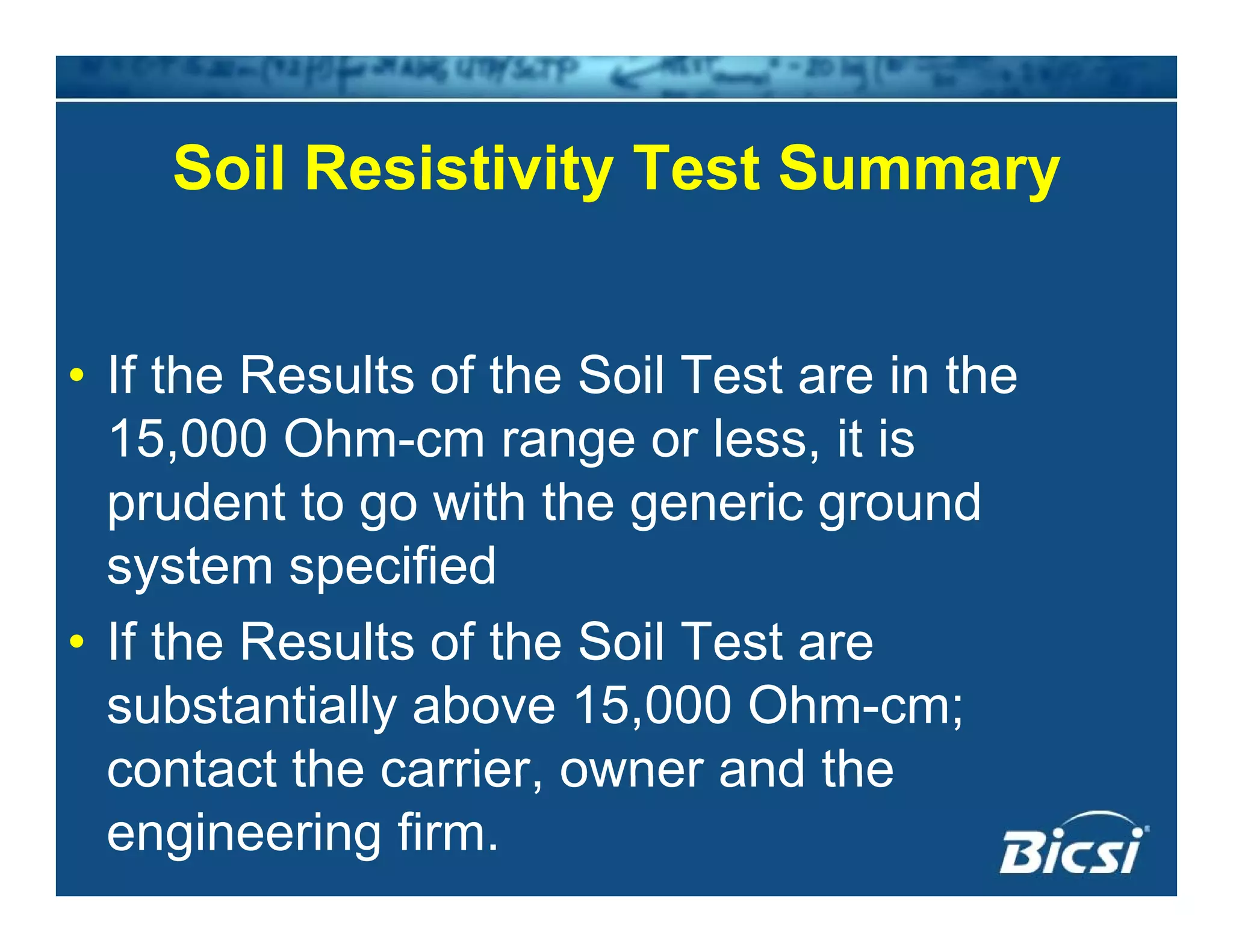 Soil Resistivity Test SummarySoil Resistivity Test Summary
• If the Results of the Soil Test are in the
15,000 Ohm-cm range or less, it is
prudent to go with the generic ground
system specified
• If the Results of the Soil Test areIf the Results of the Soil Test are
substantially above 15,000 Ohm-cm;
contact the carrier owner and thecontact the carrier, owner and the
engineering firm.
 