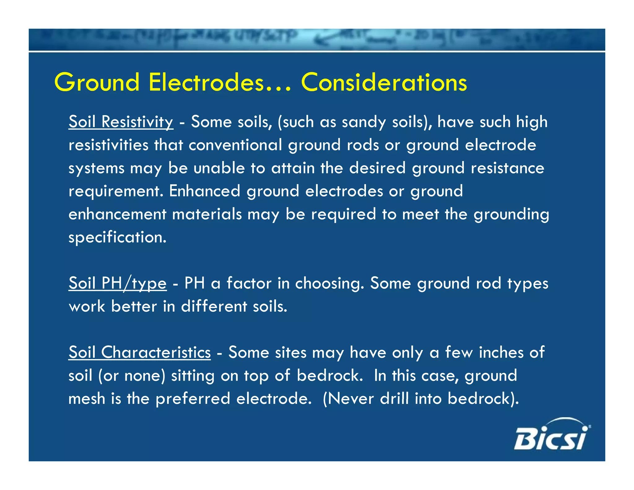 Ground Electrodes… ConsiderationsGround Electrodes… Considerations
Soil Resistivity - Some soils, (such as sandy soils), have such high
resistivities that conventional ground rods or ground electrode
Ground Electrodes… ConsiderationsGround Electrodes… Considerations
g g
systems may be unable to attain the desired ground resistance
requirement. Enhanced ground electrodes or ground
enhancement materials may be required to meet the groundingenhancement materials may be required to meet the grounding
specification.
/Soil PH/type - PH a factor in choosing. Some ground rod types
work better in different soils.
Soil Characteristics - Some sites may have only a few inches of
soil (or none) sitting on top of bedrock. In this case, ground
mesh is the preferred electrode (Never drill into bedrock)mesh is the preferred electrode. (Never drill into bedrock).
 