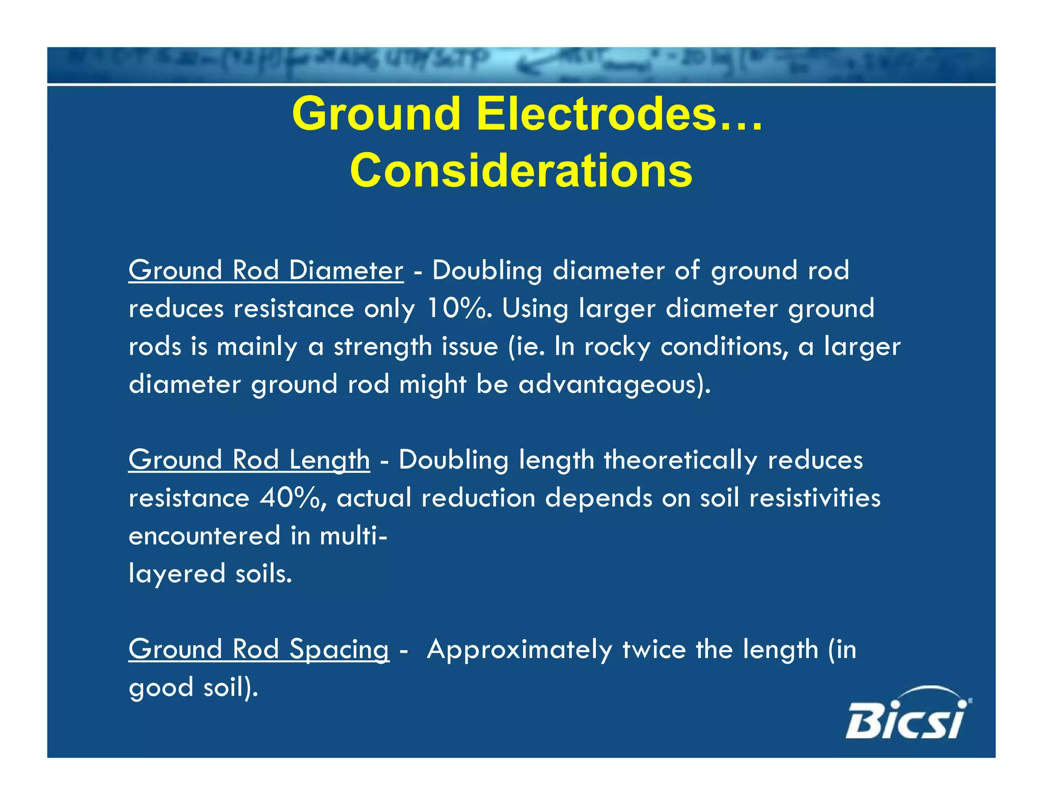 Ground Electrodes…
Considerations
Ground Rod Diameter - Doubling diameter of ground rod
reduces resistance only 10%. Using larger diameter ground
rods is mainly a strength issue (ie. In rocky conditions, a largerrods is mainly a strength issue (ie. In rocky conditions, a larger
diameter ground rod might be advantageous).
G d R d L th D bli l th th ti ll dGround Rod Length - Doubling length theoretically reduces
resistance 40%, actual reduction depends on soil resistivities
encountered in multi-
layered soils.
Ground Rod Spacing - Approximately twice the length (inGround Rod Spacing Approximately twice the length (in
good soil).
 