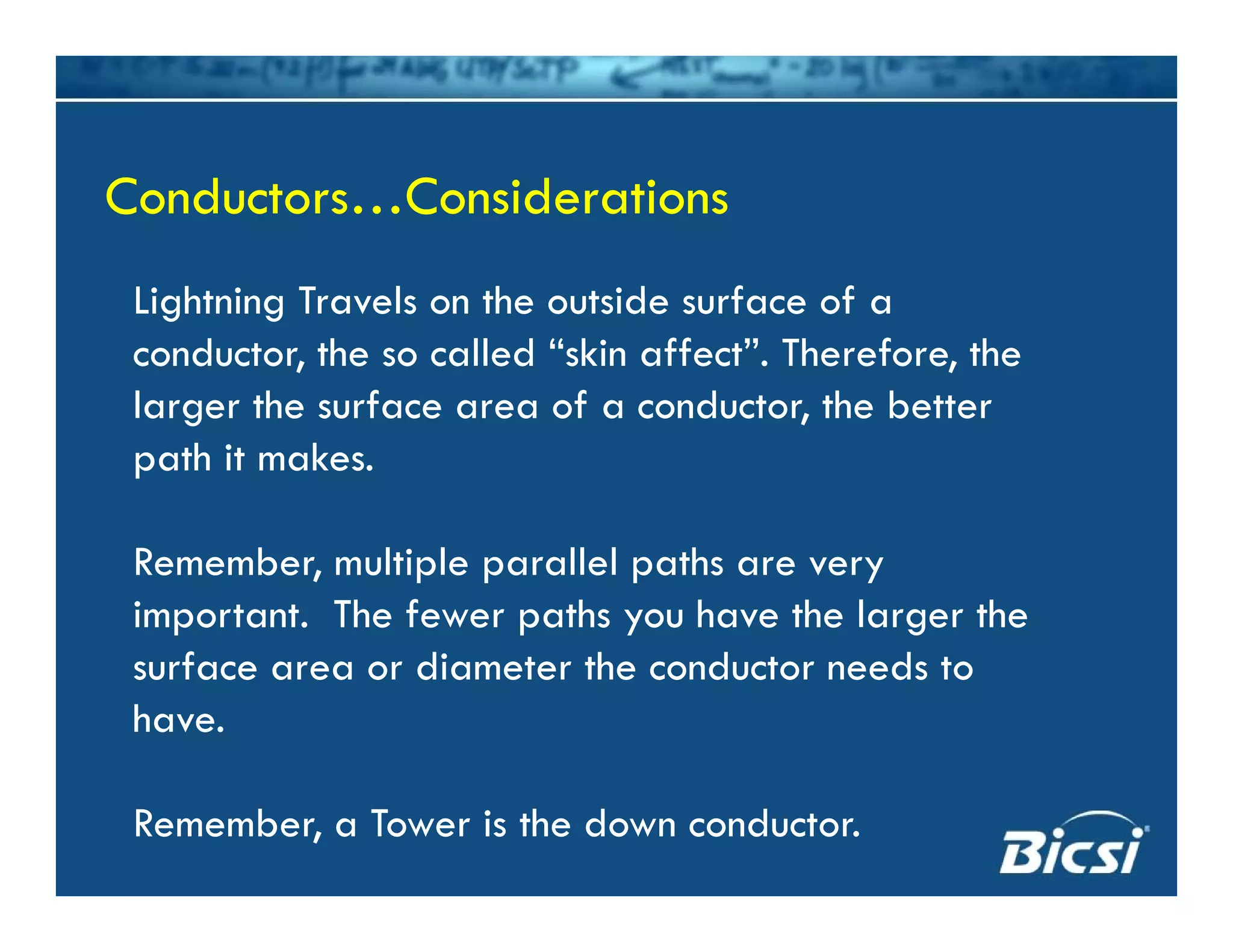 Lightning Tra els on the o tside s rface of a
Conductors…ConsiderationsConductors…Considerations
Lightning Travels on the outside surface of a
conductor, the so called “skin affect”. Therefore, the
larger the surface area of a conductor, the betterlarger the surface area of a conductor, the better
path it makes.
Remember, multiple parallel paths are very
important. The fewer paths you have the larger the
f di h d dsurface area or diameter the conductor needs to
have.
Remember, a Tower is the down conductor.
 
