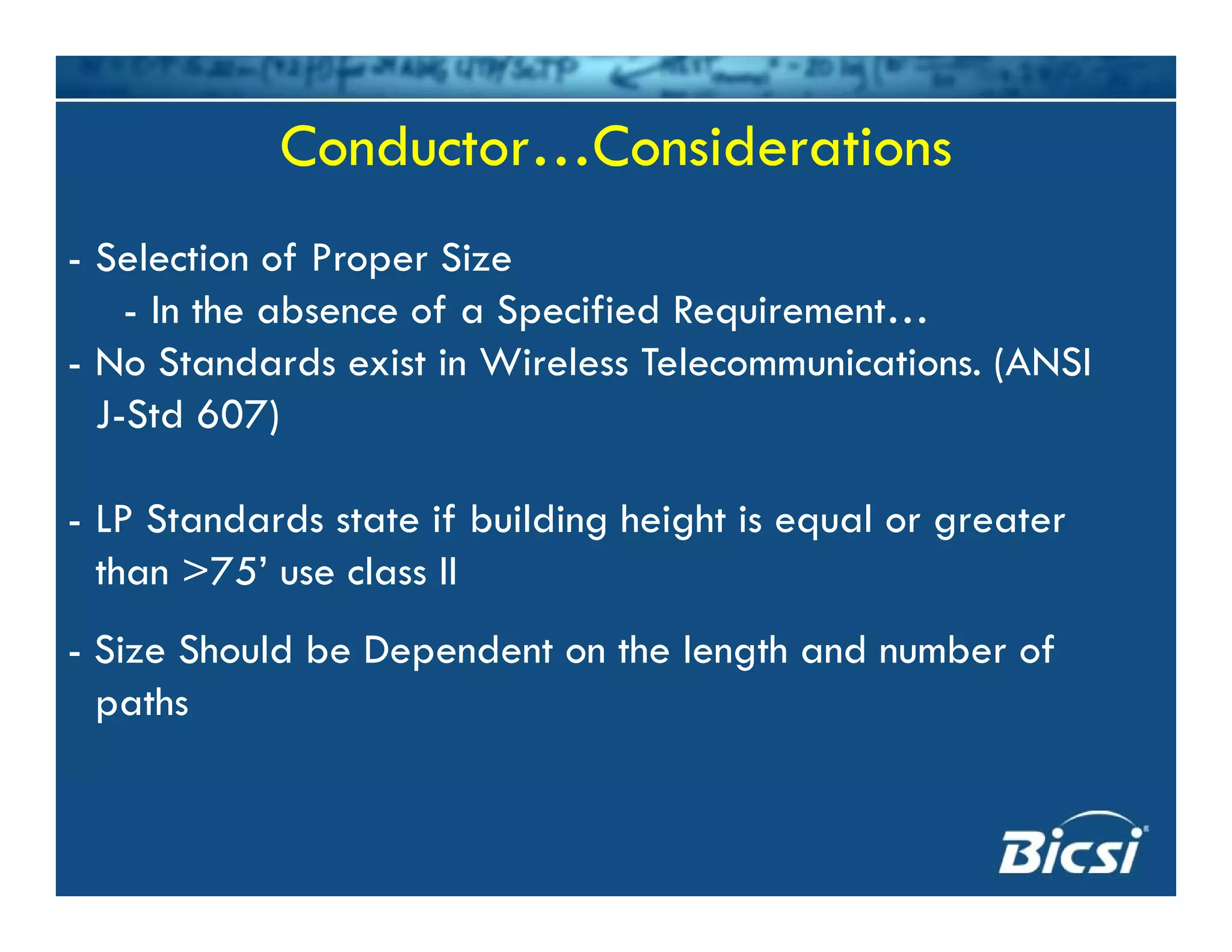 Conductor…ConsiderationsConductor…Considerations
- Selection of Proper Size
I h b f S f d R- In the absence of a Specified Requirement…
- No Standards exist in Wireless Telecommunications. (ANSI
J Std 607)J-Std 607)
- LP Standards state if building height is equal or greaterg g q g
than >75’ use class II
- Size Should be Dependent on the length and number of- Size Should be Dependent on the length and number of
paths
 