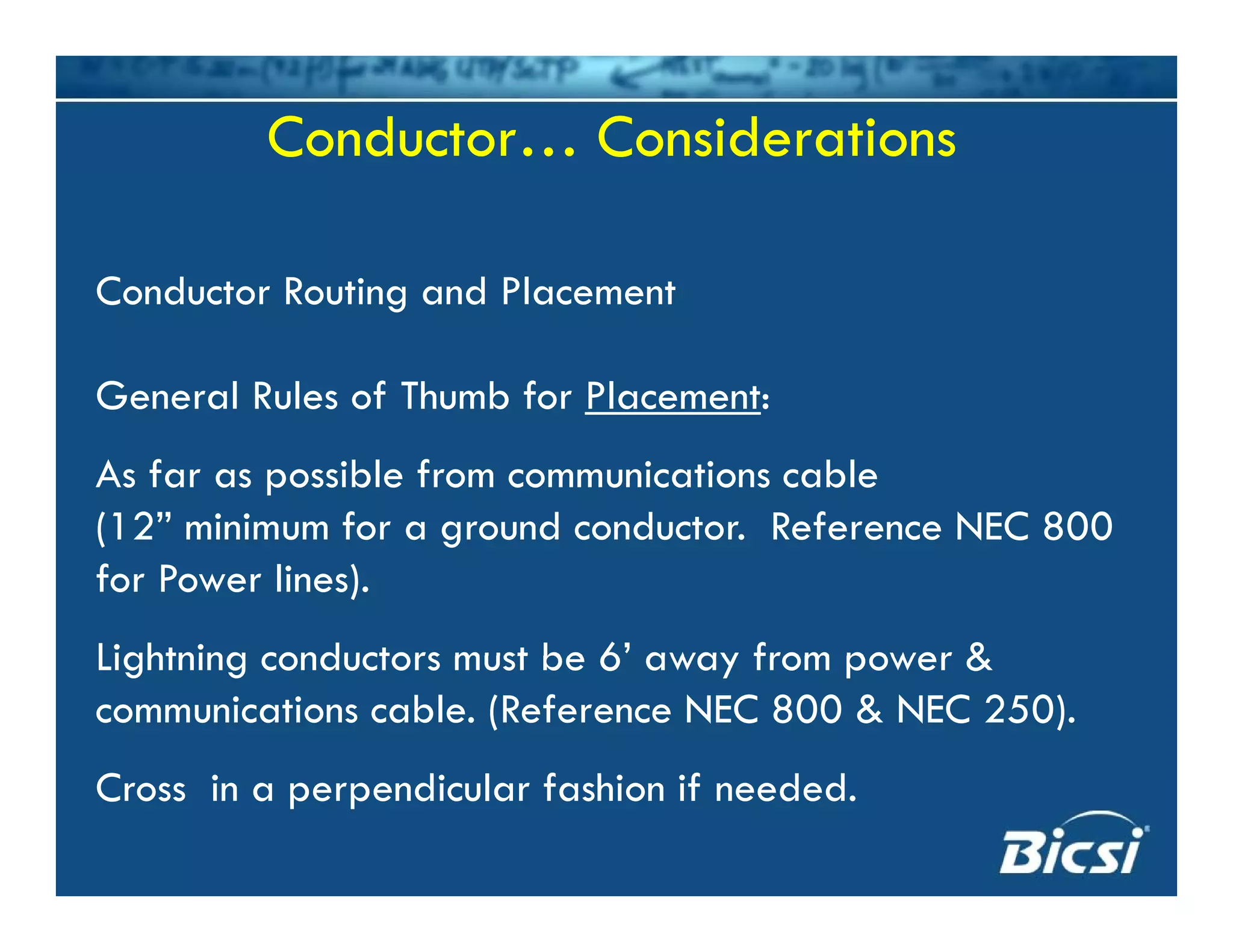Conductor… ConsiderationsConductor… Considerations
Conductor Routing and PlacementConductor Routing and Placement
General Rules of Thumb for Placement:
As far as possible from communications cable
(12” minimum for a ground conductor. Reference NEC 800(12 minimum for a ground conductor. Reference NEC 800
for Power lines).
Lightning conductors must be 6’ away from power &Lightning conductors must be 6 away from power &
communications cable. (Reference NEC 800 & NEC 250).
C i di l f hi if d dCross in a perpendicular fashion if needed.
 