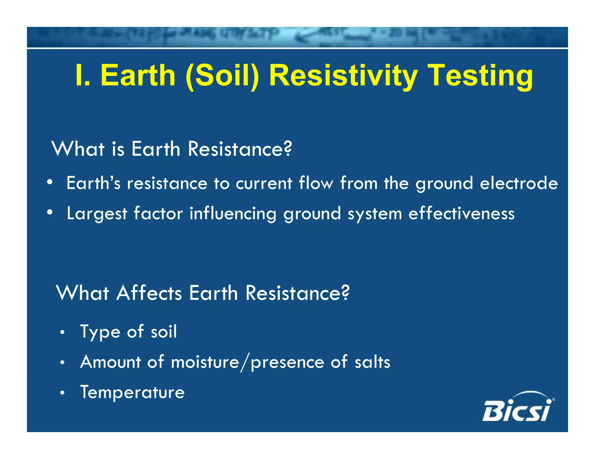 I. Earth (Soil) Resistivity TestingI. Earth (Soil) Resistivity Testing
Wh i E h R i ?
• Earth’s resistance to current flow from the ground electrode
What is Earth Resistance?
• Largest factor influencing ground system effectiveness
What Affects Earth Resistance?
• Type of soil
• Amount of moisture/presence of salts
• Temperature
 