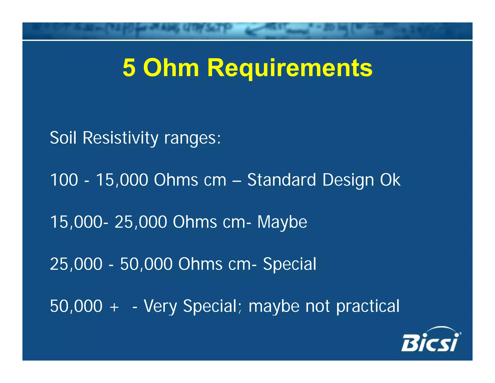 5 Ohm Requirements5 Ohm Requirements
Soil Resistivity ranges:
100 - 15,000 Ohms cm – Standard Design Ok
15 000 25 000 Oh M b15,000- 25,000 Ohms cm- Maybe
25 000 - 50 000 Ohms cm- Special25,000 - 50,000 Ohms cm- Special
50,000 + - Very Special; maybe not practical50,000 y Sp a ; ayb o p a a
 