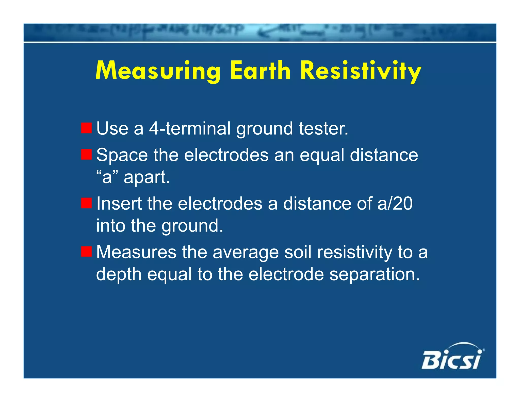 Measuring Earth ResistivityMeasuring Earth Resistivity
Use a 4 terminal gro nd testerUse a 4-terminal ground tester.
Space the electrodes an equal distance
“a” aparta apart.
Insert the electrodes a distance of a/20
into the groundinto the ground.
Measures the average soil resistivity to a
depth equal to the electrode separationdepth equal to the electrode separation.
 