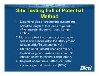 Site Testing Fall of Potential
Method
1. Determine size of ground grid system and
calculate length of test leads required.
(Pythagorean theorem). Lead Length
CriticalCritical.
2. Make sure that the ground system under
test is non connected to the Utility ground
system grid. (Telephone as well).
3. Starting at 50’, record readings every 50’
t bt i d i t (Oto obtain a ground resistance curve. (Or
enough points to ensure a good graph.
4.The point where curve flattens out is the4.The point where curve flattens out is the
system’s ground resistance. (62%)
 