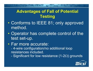 Advantages of Fall of Potentialg
Testing
Conforms to IEEE 81 onl appro ed• Conforms to IEEE 81; only approved
method.
• Operator has complete control of the
test set-up.p
• Far more accurate:
- 4-wire configuration/no additional loop- 4 wire configuration/no additional loop
resistances included.
- Significant for low resistance (1-2Ω) grounds
 