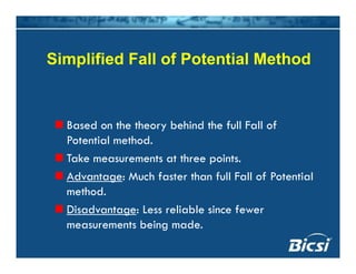 Simplified Fall of Potential Method
Based on the theory behind the full Fall of
Potential method.
k hTake measurements at three points.
Advantage: Much faster than full Fall of Potential
th dmethod.
Disadvantage: Less reliable since fewer
measurements being mademeasurements being made.
 