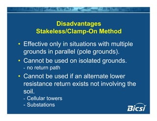 Di d tDisadvantages
Stakeless/Clamp-On Method
• Effective only in situations with multiple
grounds in parallel (pole grounds)grounds in parallel (pole grounds).
• Cannot be used on isolated grounds.
- no return path- no return path
• Cannot be used if an alternate lower
resistance return exists not involving theresistance return exists not involving the
soil.
Cellular towers- Cellular towers
- Substations
 