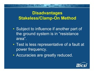 DisadvantagesDisadvantages
Stakeless/Clamp-On Method
• Subject to influence if another part of
the ground system is in “resistance
area”.
• Test is less representative of a fault at
power frequency.power frequency.
• Accuracies are greatly reduced.
 
