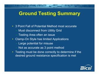 Ground Testing SummaryGround Testing Summary
• 3 Point Fall of Potential Method most accurate
– Must disconnect from Utility Grid
– Testing Area often an issue
• Clamp-On Style has limited Applications
L t ti l f i– Large potential for misuse
– Not as accurate as 3 point method
• Testing must be done correctly to determine if theTesting must be done correctly to determine if the
desired ground resistance specification is met
 