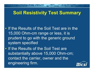 Soil Resistivity Test SummarySoil Resistivity Test Summary
• If the Results of the Soil Test are in the
15,000 Ohm-cm range or less, it is
prudent to go with the generic ground
system specified
• If the Results of the Soil Test areIf the Results of the Soil Test are
substantially above 15,000 Ohm-cm;
contact the carrier owner and thecontact the carrier, owner and the
engineering firm.
 