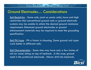 Ground Electrodes… ConsiderationsGround Electrodes… Considerations
Soil Resistivity - Some soils, (such as sandy soils), have such high
resistivities that conventional ground rods or ground electrode
Ground Electrodes… ConsiderationsGround Electrodes… Considerations
g g
systems may be unable to attain the desired ground resistance
requirement. Enhanced ground electrodes or ground
enhancement materials may be required to meet the groundingenhancement materials may be required to meet the grounding
specification.
/Soil PH/type - PH a factor in choosing. Some ground rod types
work better in different soils.
Soil Characteristics - Some sites may have only a few inches of
soil (or none) sitting on top of bedrock. In this case, ground
mesh is the preferred electrode (Never drill into bedrock)mesh is the preferred electrode. (Never drill into bedrock).
 