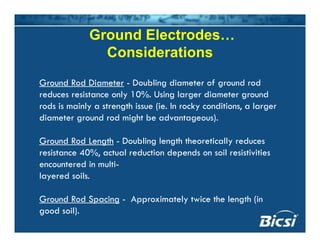 Ground Electrodes…
Considerations
Ground Rod Diameter - Doubling diameter of ground rod
reduces resistance only 10%. Using larger diameter ground
rods is mainly a strength issue (ie. In rocky conditions, a largerrods is mainly a strength issue (ie. In rocky conditions, a larger
diameter ground rod might be advantageous).
G d R d L th D bli l th th ti ll dGround Rod Length - Doubling length theoretically reduces
resistance 40%, actual reduction depends on soil resistivities
encountered in multi-
layered soils.
Ground Rod Spacing - Approximately twice the length (inGround Rod Spacing Approximately twice the length (in
good soil).
 