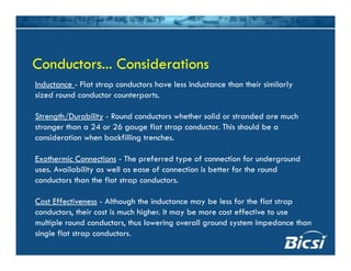 Inductance Flat strap conductors have less inductance than their similarly
Conductors... ConsiderationsConductors... Considerations
Inductance - Flat strap conductors have less inductance than their similarly
sized round conductor counterparts.
Strength/Durability - Round conductors whether solid or stranded are muchStrength/Durability Round conductors whether solid or stranded are much
stronger than a 24 or 26 gauge flat strap conductor. This should be a
consideration when backfilling trenches.
Exothermic Connections - The preferred type of connection for underground
uses. Availability as well as ease of connection is better for the round
conductors than the flat strap conductors.
Cost Effectiveness - Although the inductance may be less for the flat strap
conductors, their cost is much higher. It may be more cost effective to use
lti l d d t th l i ll d t i d thmultiple round conductors, thus lowering overall ground system impedance than
single flat strap conductors.
 