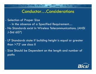 Conductor…ConsiderationsConductor…Considerations
- Selection of Proper Size
I h b f S f d R- In the absence of a Specified Requirement…
- No Standards exist in Wireless Telecommunications. (ANSI
J Std 607)J-Std 607)
- LP Standards state if building height is equal or greaterg g q g
than >75’ use class II
- Size Should be Dependent on the length and number of- Size Should be Dependent on the length and number of
paths
 