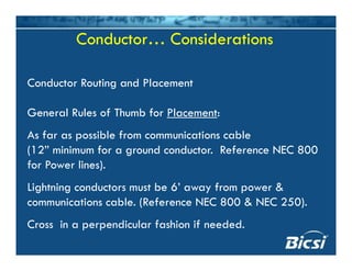 Conductor… ConsiderationsConductor… Considerations
Conductor Routing and PlacementConductor Routing and Placement
General Rules of Thumb for Placement:
As far as possible from communications cable
(12” minimum for a ground conductor. Reference NEC 800(12 minimum for a ground conductor. Reference NEC 800
for Power lines).
Lightning conductors must be 6’ away from power &Lightning conductors must be 6 away from power &
communications cable. (Reference NEC 800 & NEC 250).
C i di l f hi if d dCross in a perpendicular fashion if needed.
 
