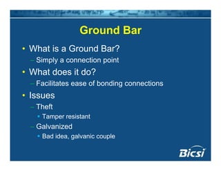 Ground BarGround Bar
• What is a Ground Bar?
– Simply a connection point
• What does it do?What does it do?
– Facilitates ease of bonding connections
• Issues• Issues
– Theft
Tamper resistantTamper resistant
– Galvanized
Bad idea, galvanic coupleg p
 