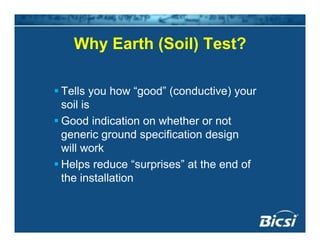 Why Earth (Soil) Test?Why Earth (Soil) Test?
Tells you how “good” (conductive) your
soil issoil is
Good indication on whether or not
generic ground specification designg g p g
will work
Helps reduce “surprises” at the end ofp p
the installation
 